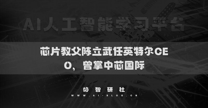芯片教父陳立武任英特爾CEO，曾掌中芯國際