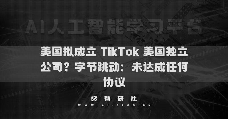 美國擬成立 TikTok 美國獨立公司？字節(jié)跳動：未達(dá)成任何協(xié)議