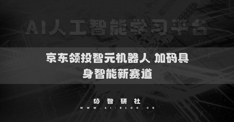 京東領(lǐng)投智元機(jī)器人 加碼具身智能新賽道